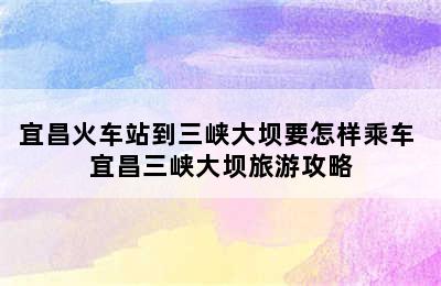 宜昌火车站到三峡大坝要怎样乘车 宜昌三峡大坝旅游攻略